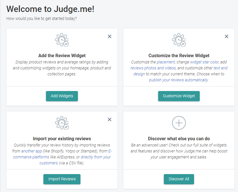 Welcome to Judge.me! 
How would you like to get started today? 
Add the Review Widget 
Display product reviews and average ratings by adding 
and customizing widgets on your homepage, product and 
collection pages. 
Add Widgets 
Import your existing reviews 
Quickly transfer your review history by importing reviews 
from another app (like Shopify, Votpo or Stamped), from E- 
commerce platforms like A\iExpress, or direct/y from your 
customers (via a CSV file). 
Import Reviews 
Customize the Review Widget 
Customze the placement, change widget star color, add 
reviews photos and videos, and customize other text and 
design to match your current theme Choose when to 
publish your reviews automatically. 
Customize Widget 
Discover what else you can do 
Be an advanced user' Check out our fu// suite of widgets 
and features and discover how Judge. me can help boost 
your user engagement and sales. 
Discover All 